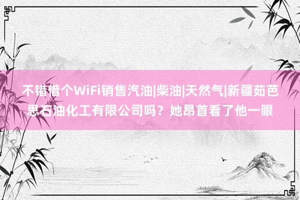 不错借个WiFi销售汽油|柴油|天然气|新疆茹芭思石油化工有限公司吗?她昂首看了他一眼