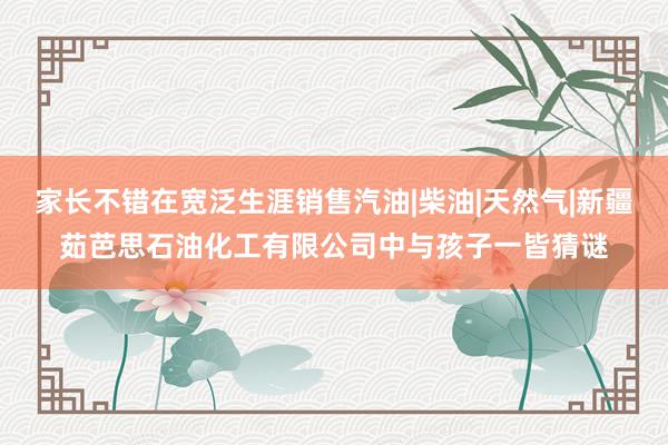 家长不错在宽泛生涯销售汽油|柴油|天然气|新疆茹芭思石油化工有限公司中与孩子一皆猜谜