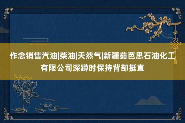 作念销售汽油|柴油|天然气|新疆茹芭思石油化工有限公司深蹲时保持背部挺直