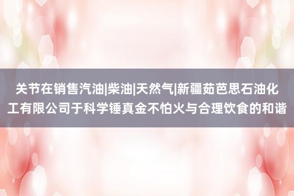 关节在销售汽油|柴油|天然气|新疆茹芭思石油化工有限公司于科学锤真金不怕火与合理饮食的和谐