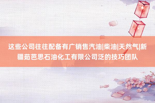 这些公司往往配备有广销售汽油|柴油|天然气|新疆茹芭思石油化工有限公司泛的技巧团队