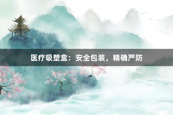 医疗吸塑盒：安全包装，精确严防